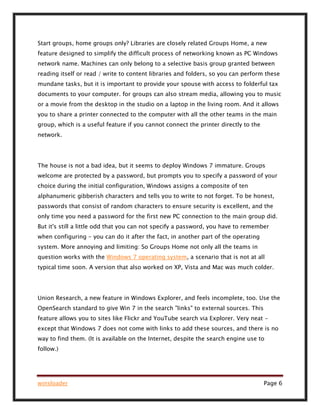 winsloader Page 6
Start groups, home groups only? Libraries are closely related Groups Home, a new
feature designed to simplify the difficult process of networking known as PC Windows
network name. Machines can only belong to a selective basis group granted between
reading itself or read / write to content libraries and folders, so you can perform these
mundane tasks, but it is important to provide your spouse with access to folderful tax
documents to your computer. for groups can also stream media, allowing you to music
or a movie from the desktop in the studio on a laptop in the living room. And it allows
you to share a printer connected to the computer with all the other teams in the main
group, which is a useful feature if you cannot connect the printer directly to the
network.
The house is not a bad idea, but it seems to deploy Windows 7 immature. Groups
welcome are protected by a password, but prompts you to specify a password of your
choice during the initial configuration, Windows assigns a composite of ten
alphanumeric gibberish characters and tells you to write to not forget. To be honest,
passwords that consist of random characters to ensure security is excellent, and the
only time you need a password for the first new PC connection to the main group did.
But it's still a little odd that you can not specify a password, you have to remember
when configuring - you can do it after the fact, in another part of the operating
system. More annoying and limiting: So Groups Home not only all the teams in
question works with the Windows 7 operating system, a scenario that is not at all
typical time soon. A version that also worked on XP, Vista and Mac was much colder.
Union Research, a new feature in Windows Explorer, and feels incomplete, too. Use the
OpenSearch standard to give Win 7 in the search "links" to external sources. This
feature allows you to sites like Flickr and YouTube search via Explorer. Very neat -
except that Windows 7 does not come with links to add these sources, and there is no
way to find them. (It is available on the Internet, despite the search engine use to
follow.)
 