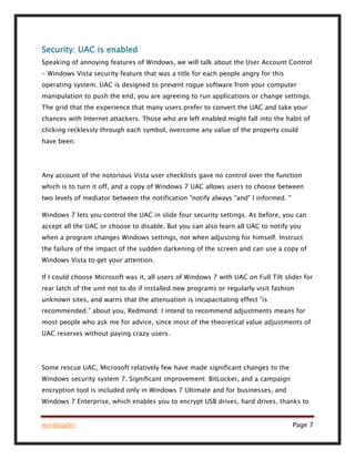 winsloader Page 7
Security: UAC is enabled
Speaking of annoying features of Windows, we will talk about the User Account Control
- Windows Vista security feature that was a title for each people angry for this
operating system. UAC is designed to prevent rogue software from your computer
manipulation to push the end, you are agreeing to run applications or change settings.
The grid that the experience that many users prefer to convert the UAC and take your
chances with Internet attackers. Those who are left enabled might fall into the habit of
clicking recklessly through each symbol, overcome any value of the property could
have been.
Any account of the notorious Vista user checklists gave no control over the function
which is to turn it off, and a copy of Windows 7 UAC allows users to choose between
two levels of mediator between the notification "notify always "and" I informed. "
Windows 7 lets you control the UAC in slide four security settings. As before, you can
accept all the UAC or choose to disable. But you can also learn all UAC to notify you
when a program changes Windows settings, not when adjusting for himself. Instruct
the failure of the impact of the sudden darkening of the screen and can use a copy of
Windows Vista to get your attention.
If I could choose Microsoft was it, all users of Windows 7 with UAC on Full Tilt slider for
rear latch of the unit not to do if installed new programs or regularly visit fashion
unknown sites, and warns that the attenuation is incapacitating effect "is
recommended." about you, Redmond: I intend to recommend adjustments means for
most people who ask me for advice, since most of the theoretical value adjustments of
UAC reserves without paying crazy users.
Some rescue UAC, Microsoft relatively few have made significant changes to the
Windows security system 7. Significant improvement: BitLocker, and a campaign
encryption tool is included only in Windows 7 Ultimate and for businesses, and
Windows 7 Enterprise, which enables you to encrypt USB drives, hard drives, thanks to
 