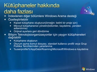Kütüphaneler hakkında daha fazlasıİndexlenen diğer bölümlere Windows Arama desteğiÖzelleştirilebilirKişisel kütüphane oluşturun(örneğin: belirli bir proje için)Mevcut kütüphanenizi yönetin(bölümler, kaydetme, yeniden adlandırma)Orijinal ayarlara geri döndürmeBilişim Teknolojisiorganizasyonlar için yaygın kütüphaneleri dağıtabilirKütüphane oluşturunOturum açma komut dosyası, standart kullanıcı profili veya Grup Politika Tercihlerinden yararlanma%userprofile%\AppData\Roaming\Microsoft\Windows›a kaydetme