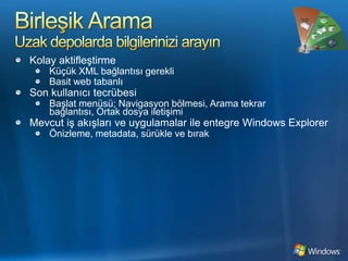 Birleşik AramaUzak depolarda bilgilerinizi arayınKolay aktifleştirmeKüçük XML bağlantısı gerekliBasit web tabanlıSon kullanıcı tecrübesiBaşlat menüsü; Navigasyon bölmesi, Arama tekrar bağlantısı, Ortak dosya iletişimiMevcut iş akışları ve uygulamalar ile entegre Windows ExplorerÖnizleme, metadata, sürükle ve bırak