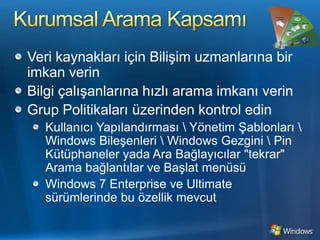 Kurumsal Arama KapsamıVeri kaynakları için Bilişim uzmanlarına bir imkan verinBilgi çalışanlarına hızlı arama imkanı verinGrup Politikaları üzerinden kontrol edinKullanıcı Yapılandırması \ Yönetim Şablonları \ Windows Bileşenleri \ Windows Gezgini \ Pin Kütüphaneler yada Ara Bağlayıcılar "tekrar" Arama bağlantılar ve Başlat menüsüWindows 7 Enterprise ve Ultimate sürümlerinde bu özellik mevcut