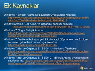 Ek KaynaklarWindows 7 Birleşik Arama Sağlayıcıları Uygulayıcısı Kılavuzu: http://www.microsoft.com/downloads/details.aspx?displaylang=en&FamilyID=c709a596-a9e9-49e7-bcd4-319664929317Windows Arama, Göz Atma, ve Organize Yönetici Kılavuzu:http://technet.microsoft.com/en-us/library/dd744681(WS.10).aspxWindows 7 Blog – Birleşik Arama: http://blogs.msdn.com/e7/archive/2009/03/23/federating-windows-search-with-enterprise-data-sources.aspxWindows 7: Verilerini bulmaya yetkili kullanıcı, kütüphaneler  ve Explorer  ile verileri görselleştirme ve organize etmehttp://channel9.msdn.com/pdc2008/PC16/Windows 7: Bul ve Organize Et Bölüm1 – Kullanıcı Tecrübesi: http://channel9.msdn.com/posts/Dan/Windows-7-Find-and-Organize-Part-1-The-User-Experience/Windows 7: Bul ve Organize Et Bölüm 2 – Birleşik Arama uygulamalarını yapılandırma: http://channel9.msdn.com/posts/Dan/Windows-7-Find-and-Organize-Part-2-Building-Federated-Search-applications/