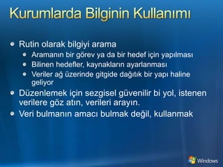 Kurumlarda Bilginin KullanımıRutin olarak bilgiyi aramaAramanın bir görev ya da bir hedef için yapılmasıBilinen hedefler, kaynakların ayarlanmasıVeriler ağ üzerinde gitgide dağıtık bir yapı haline geliyorDüzenlemek için sezgisel güvenilir bi yol, istenen verilere göz atın, verileri arayın.Veri bulmanın amacı bulmak değil, kullanmak