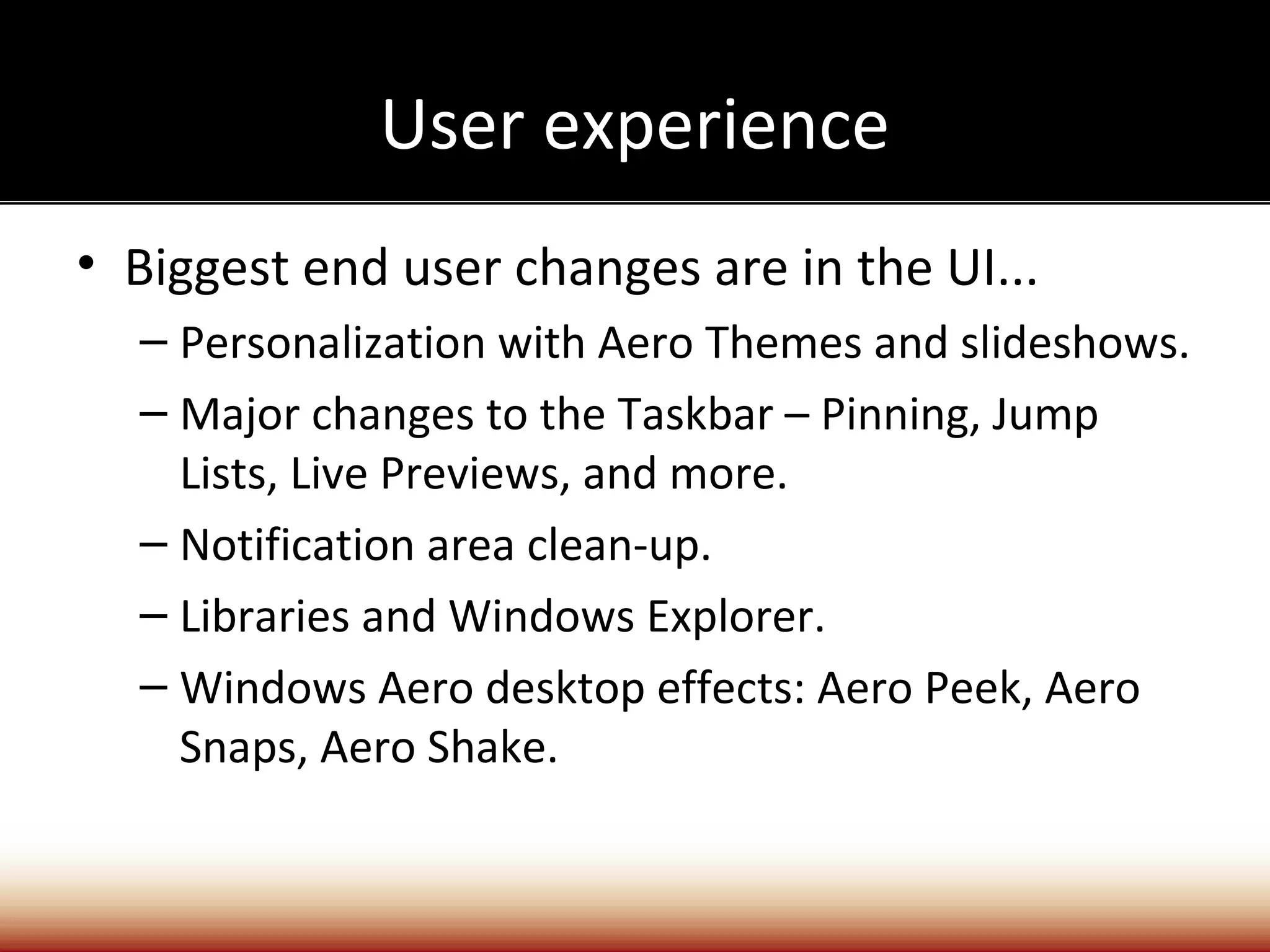User experience
• Biggest end user changes are in the UI...
  – Personalization with Aero Themes and slideshows.
  – Major changes to the Taskbar – Pinning, Jump
    Lists, Live Previews, and more.
  – Notification area clean-up.
  – Libraries and Windows Explorer.
  – Windows Aero desktop effects: Aero Peek, Aero
    Snaps, Aero Shake.
 