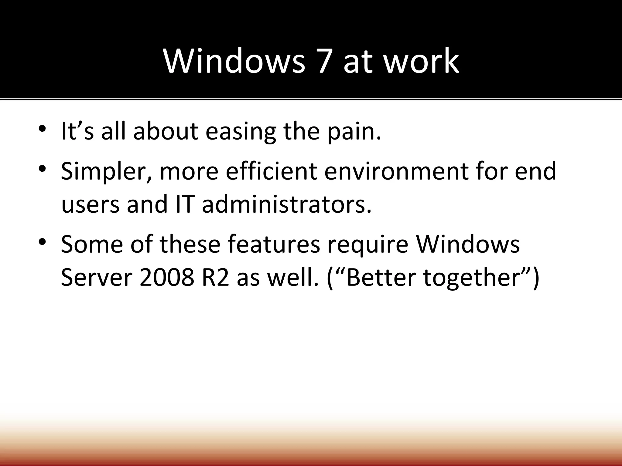 Windows 7 at work
• It’s all about easing the pain.
• Simpler, more efficient environment for end
  users and IT administrators.
• Some of these features require Windows
  Server 2008 R2 as well. (“Better together”)
 