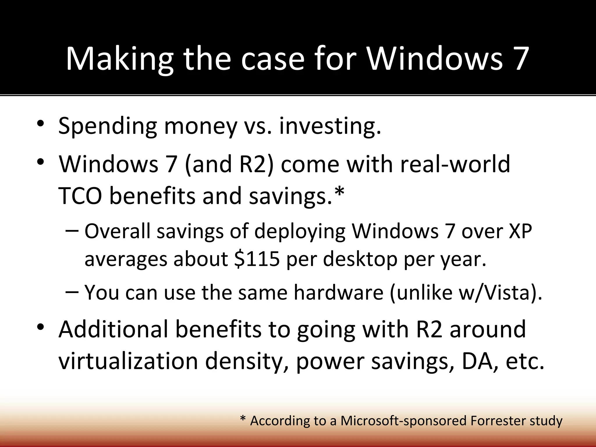 Making the case for Windows 7
• Spending money vs. investing.
• Windows 7 (and R2) come with real-world
  TCO benefits and savings.*
  – Overall savings of deploying Windows 7 over XP
    averages about $115 per desktop per year.
  – You can use the same hardware (unlike w/Vista).
• Additional benefits to going with R2 around
  virtualization density, power savings, DA, etc.

                   * According to a Microsoft-sponsored Forrester study
 