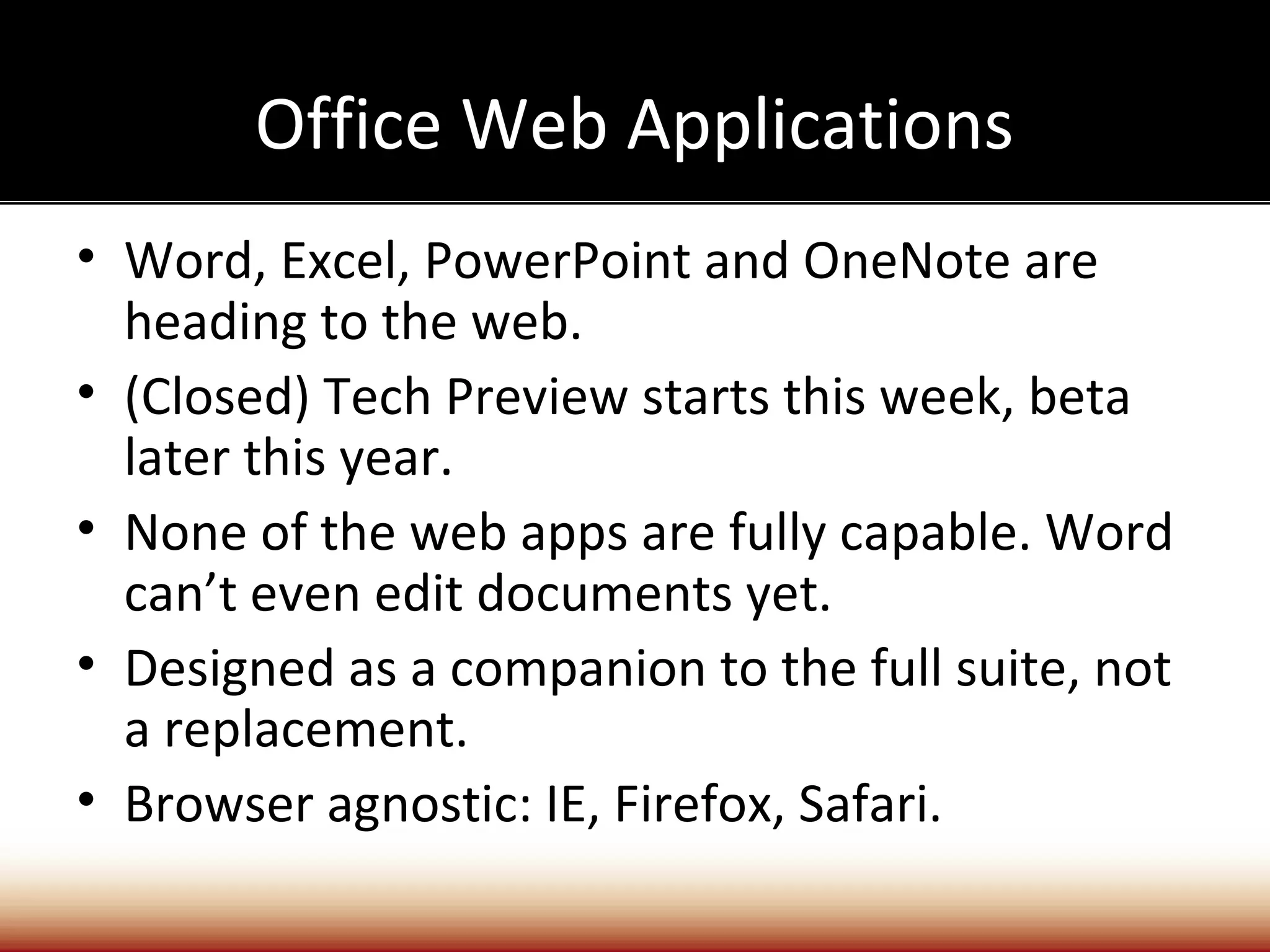 Office Web Applications
• Word, Excel, PowerPoint and OneNote are
  heading to the web.
• (Closed) Tech Preview starts this week, beta
  later this year.
• None of the web apps are fully capable. Word
  can’t even edit documents yet.
• Designed as a companion to the full suite, not
  a replacement.
• Browser agnostic: IE, Firefox, Safari.
 