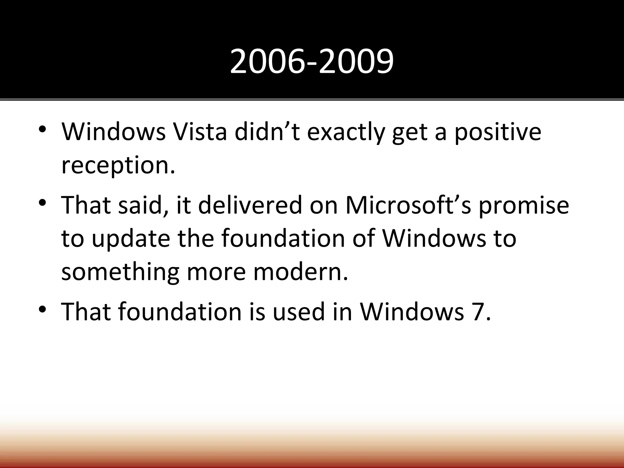 2006-2009
• Windows Vista didn’t exactly get a positive
  reception.
• That said, it delivered on Microsoft’s promise
  to update the foundation of Windows to
  something more modern.
• That foundation is used in Windows 7.
 