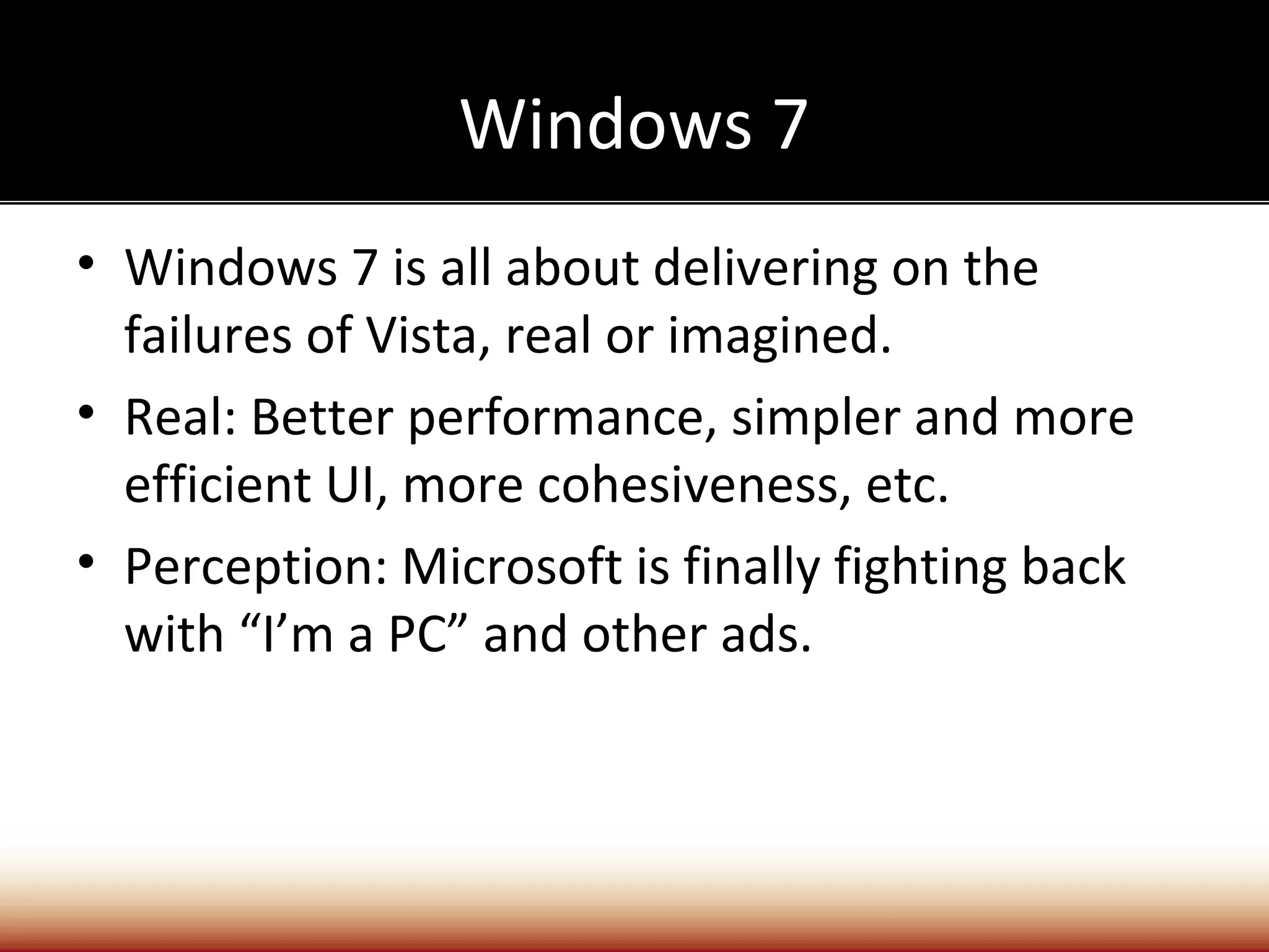 Windows 7
• Windows 7 is all about delivering on the
  failures of Vista, real or imagined.
• Real: Better performance, simpler and more
  efficient UI, more cohesiveness, etc.
• Perception: Microsoft is finally fighting back
  with “I’m a PC” and other ads.
 