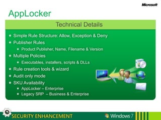 AppLockerTechnical DetailsSimple Rule Structure: Allow, Exception & DenyPublisher RulesProduct Publisher, Name, Filename & VersionMultiple PoliciesExecutables, installers, scripts & DLLsRule creation tools & wizardAudit only modeSKU AvailabilityAppLocker – EnterpriseLegacy SRP  – Business & Enterprise