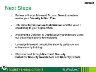 Windows 7 Enterprise SecurityBuilding upon the security foundations of Windows Vista, Windows 7 provides IT Professionals security features that are simple to use, manageable, and valuable.SECURING ANYWHERE ACCESSPROTECT DATA FROM UNAUTHORIZED VIEWINGFUNDAMENTALY SECURE PLATFORMPROTECT USERS & INFRASTRUCTUREWindows Vista FoundationStreamlined UACEnhanced AuditingNetwork SecurityNetwork Access ProtectionDirectAccessAppLockerInternet Explorer 8Data RecoveryRMSEFSBitLocker