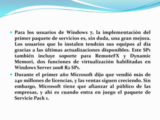 Para los usuarios de Windows 7, la implementación del primer paquete de servicios es, sin duda, una gran mejora. Los usuarios que lo instalen tendrán sus equipos al día gracias a las últimas actualizaciones disponibles. Este SP1 también incluye soporte para RemoteFX y DynamicMemori, dos funciones de virtualización habilitadas en Windows Server 2008 R2 SP1.Durante el primer año Microsoft dijo que vendió más de 240 millones de licencias, y las ventas siguen creciendo. Sin embargo, Microsoft tiene que afianzar al público de las empresas, y ahí es cuando entra en juego el paquete de Servicie Pack 1.