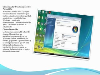 Cómo instalar Windows 7 Service Pack 1 (SP1)Windows 7 Service Pack 1 (SP1) es una actualización importante que incluye actualizaciones de seguridad, rendimiento y estabilidad para Windows 7 publicadas anteriormente. La instalación de SP1 ayuda a mantener Windows 7 actualizado.Cómo obtener SP1La forma más aconsejable y fácil de obtener SP1 es activar las actualizaciones automáticas en Windows Update, en el Panel de control, y aguardar a que Windows 7 lo notifique acerca de que SP1 está listo para la instalación. La instalación demora cerca de 30 minutos. Deberá reiniciar el equipo durante la instalación.