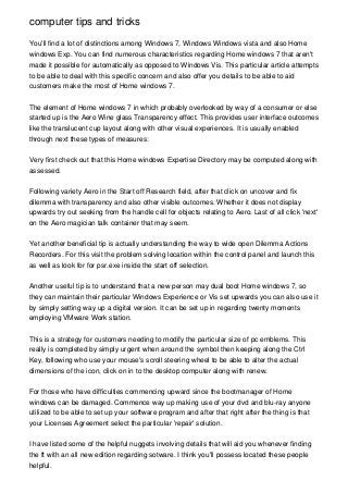 computer tips and tricks

You'll find a lot of distinctions among Windows 7, Windows Windows vista and also Home
windows Exp. You can find numerous characteristics regarding Home windows 7 that aren't
made it possible for automatically as opposed to Windows Vis. This particular article attempts
to be able to deal with this specific concern and also offer you details to be able to aid
customers make the most of Home windows 7.


The element of Home windows 7 in which probably overlooked by way of a consumer or else
started up is the Aero Wine glass Transparency effect. This provides user interface outcomes
like the translucent cup layout along with other visual experiences. It is usually enabled
through next these types of measures:


Very first check out that this Home windows Expertise Directory may be computed along with
assessed.


Following variety Aero in the Start off Research field, after that click on uncover and fix
dilemma with transparency and also other visible outcomes. Whether it does not display
upwards try out seeking from the handle cell for objects relating to Aero. Last of all click 'next'
on the Aero magician talk container that may seem.


Yet another beneficial tip is actually understanding the way to wide open Dilemma Actions
Recorders. For this visit the problem solving location within the control panel and launch this
as well as look for for psr.exe inside the start off selection.


Another useful tip is to understand that a new person may dual boot Home windows 7, so
they can maintain their particular Windows Experience or Vis set upwards you can also use it
by simply setting way up a digital version. It can be set up in regarding twenty moments
employing VMware Work station.


This is a strategy for customers needing to modify the particular size of pc emblems. This
really is completed by simply urgent when around the symbol then keeping along the Ctrl
Key, following who use your mouse's scroll steering wheel to be able to alter the actual
dimensions of the icon, click on in to the desktop computer along with renew.


For those who have difficulties commencing upward since the bootmanager of Home
windows can be damaged. Commence way up making use of your dvd and blu-ray anyone
utilized to be able to set up your software program and after that right after the thing is that
your Licenses Agreement select the particular 'repair' solution.


I have listed some of the helpful nuggets involving details that will aid you whenever finding
the ft with an all new edition regarding sotware. I think you'll possess located these people
helpful.
 