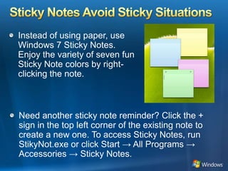 Sticky Notes Avoid Sticky SituationsInstead of using paper, use Windows 7 Sticky Notes. Enjoy the variety of seven fun Sticky Note colors by right-clicking the note. Need another sticky note reminder? Click the + sign in the top left corner of the existing note to create a new one. To access Sticky Notes, run StikyNot.exe or click Start -> All Programs -> Accessories -> Sticky Notes.