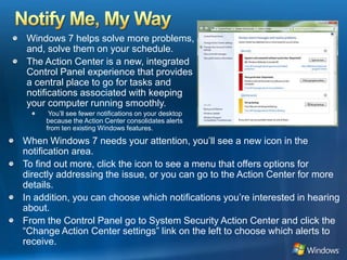 Notify Me, My WayWindows 7 helps solve more problems, and, solve them on your schedule. The Action Center is a new, integrated Control Panel experience that provides a central place to go for tasks and notifications associated with keeping your computer running smoothly. You’ll see fewer notifications on your desktop because the Action Center consolidates alerts from ten existing Windows features. When Windows 7 needs your attention, you’ll see a new icon in the notification area. To find out more, click the icon to see a menu that offers options for directly addressing the issue, or you can go to the Action Center for more details. In addition, you can choose which notifications you’re interested in hearing about. From the Control Panel go to System Security Action Center and click the “Change Action Center settings” link on the left to choose which alerts to receive.