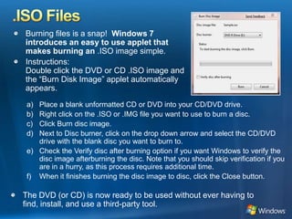 .ISO FilesBurning files is a snap!  Windows 7 introduces an easy to use applet that makes burning an .ISO image simple. Instructions:Double click the DVD or CD .ISO image and the “Burn Disk Image” applet automatically appears.Place a blank unformatted CD or DVD into your CD/DVD drive.Right click on the .ISO or .IMG file you want to use to burn a disc.Click Burn disc image.Next to Disc burner, click on the drop down arrow and select the CD/DVD drive with the blank disc you want to burn to. Check the Verify disc after burning option if you want Windows to verify the disc image afterburning the disc. Note that you should skip verification if you are in a hurry, as this process requires additional time.When it finishes burning the disc image to disc, click the Close button.The DVD (or CD) is now ready to be used without ever having to find, install, and use a third-party tool.