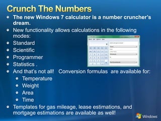 Crunch The NumbersThe new Windows 7 calculator is a number cruncher’s dream.New functionality allows calculations in the following modes:Standard ScientificProgrammer Statistics . And that’s not all!   Conversion formulas  are available for:TemperatureWeightAreaTimeTemplates for gas mileage, lease estimations, and mortgage estimations are available as well!