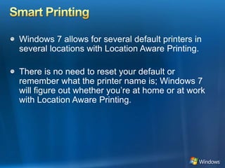 Smart PrintingWindows 7 allows for several default printers in several locations with Location Aware Printing.There is no need to reset your default or remember what the printer name is; Windows 7 will figure out whether you’re at home or at work with Location Aware Printing.