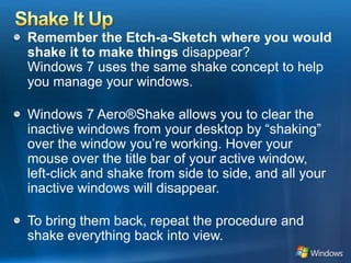 Shake It UpRemember the Etch-a-Sketch where you would shake it to make things disappear? Windows 7 uses the same shake concept to help you manage your windows. Windows 7 Aero®Shake allows you to clear the inactive windows from your desktop by “shaking” over the window you’re working. Hover your mouse over the title bar of your active window, left-click and shake from side to side, and all your inactive windows will disappear. To bring them back, repeat the procedure and shake everything back into view.
