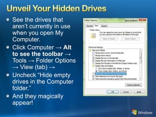 Unveil Your Hidden DrivesSee the drives that aren’t currently in use when you open My Computer. Click Computer -> Alt to see the toolbar -> Tools -> Folder Options -> View (tab) ->Uncheck “Hide empty drives in the Computer folder.”And they magically appear!