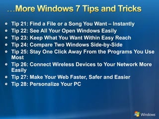 …More Windows 7 Tips and TricksTip 21: Find a File or a Song You Want – InstantlyTip 22: See All Your Open Windows EasilyTip 23: Keep What You Want Within Easy ReachTip 24: Compare Two Windows Side-by-SideTip 25: Stay One Click Away From the Programs You Use MostTip 26: Connect Wireless Devices to Your Network More EasilyTip 27: Make Your Web Faster, Safer and EasierTip 28: Personalize Your PC