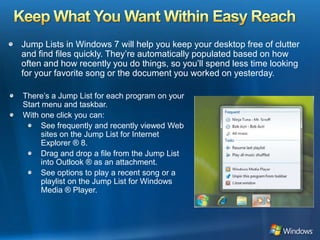 Keep What You Want Within Easy ReachJump Lists in Windows 7 will help you keep your desktop free of clutter and find files quickly. They’re automatically populated based on how often and how recently you do things, so you’ll spend less time looking for your favorite song or the document you worked on yesterday.There’s a Jump List for each program on your Start menu and taskbar. With one click you can:See frequently and recently viewed Web sites on the Jump List for Internet  Explorer ® 8.Drag and drop a file from the Jump List into Outlook ® as an attachment.See options to play a recent song or a playlist on the Jump List for Windows Media ® Player.