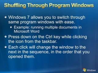 Shuffling Through Program WindowsWindows 7 allows you to switch through same program windows with ease. Example: running multiple documents in Microsoft WordPress down on the Ctrl key while clicking the icon from the taskbar. Each click will change the window to the next in the sequence, in the order that you opened them.
