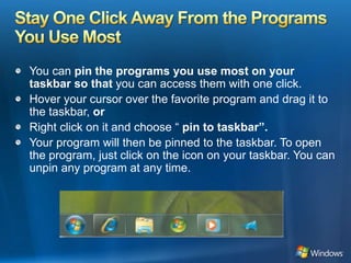 Stay One Click Away From the Programs You Use MostYou can pin the programs you use most on your taskbar so that you can access them with one click.Hover your cursor over the favorite program and drag it to the taskbar, orRight click on it and choose “ pin to taskbar”.Your program will then be pinned to the taskbar. To open the program, just click on the icon on your taskbar. You can unpin any program at any time.