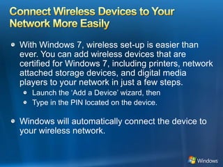 Connect Wireless Devices to Your Network More EasilyWith Windows 7, wireless set-up is easier than ever. You can add wireless devices that are certified for Windows 7, including printers, network attached storage devices, and digital media players to your network in just a few steps.Launch the ‘Add a Device’ wizard, thenType in the PIN located on the device.Windows will automatically connect the device to your wireless network.
