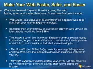Make Your Web Faster, Safer, and EasierWindows Internet Explorer 8 makes using the web faster, safer, and easier than ever. Some new features include:Web Slices  help keep track of information on a specific web page right from your Internet Explorer 8 toolbar.It’s easier than ever to follow an auction on eBay or keep up with the latest sports headlines from ESPN.The Instant Search box in Internet Explorer 8 returns search results in real-time, as you type. And the search results can include pictures and rich text, so it’s easier to find what you’re looking for.• The SmartScreen ® filter helps protect you from phishing scams and from Web sites that attempt to download malicious software to your PC.• InPrivate TM browsing helps protect your privacy so that there will be no record of your browsing activity after you’ve closed the browser.