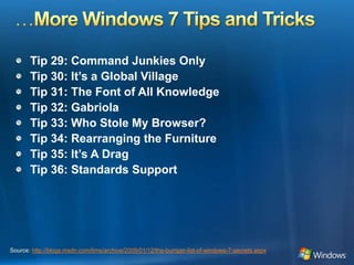 …More Windows 7 Tips and TricksTip 29: Command Junkies OnlyTip 30: It’s a Global VillageTip 31: The Font of All KnowledgeTip 32: GabriolaTip 33: Who Stole My Browser? Tip 34: Rearranging the FurnitureTip 35: It’s A DragTip 36: Standards SupportSource: http://blogs.msdn.com/tims/archive/2009/01/12/the-bumper-list-of-windows-7-secrets.aspx