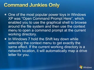 Command Junkies OnlyOne of the most popular power toys in Windows XP was “Open Command Prompt Here”, which enabled you to use the graphical shell to browse around the file system and then use the context menu to open a command prompt at the current working directory. In Windows 7 hold the Shift key down while selecting the context menu to get exactly the same effect. If the current working directory is a network location, it will automatically map a drive letter for you. 