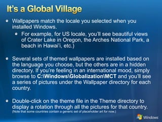 It’s a Global VillageWallpapers match the locale you selected when you installed Windows. For example, for US locale, you’ll see beautiful views of Crater Lake in Oregon, the Arches National Park, a beach in Hawai’i, etc.) Several sets of themed wallpapers are installed based on the language you choose, but the others are in a hidden directory. If you’re feeling in an international mood, simply browse to C:\Windows\Globalization\MCT and you’ll see a series of pictures under the Wallpaper directory for each country. Double-click on the theme file in the Theme directory to display a rotation through all the pictures for that country. (Note that some countries contain a generic set of placeholder art for now.) 