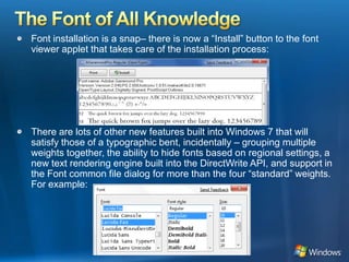 The Font of All KnowledgeFont installation is a snap– there is now a “Install” button to the font viewer applet that takes care of the installation process: There are lots of other new features built into Windows 7 that will satisfy those of a typographic bent, incidentally – grouping multiple weights together, the ability to hide fonts based on regional settings, a new text rendering engine built into the DirectWrite API, and support in the Font common file dialog for more than the four “standard” weights. For example:   