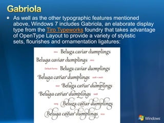 GabriolaAs well as the other typographic features mentioned above, Windows 7 includes Gabriola, an elaborate display type from the Tiro Typeworks foundry that takes advantage of OpenType Layout to provide a variety of stylistic sets, flourishes and ornamentation ligatures: 