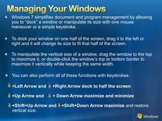 Managing Your WindowsWindows 7 simplifies document and program management by allowing you to “dock” a window or manipulate its size with one mouse maneuver or a simple keystroke. To dock your window on one half of the screen, drag it to the left or right and it will change its size to fit that half of the screen. To manipulate the vertical size of a window, drag the window to the top to maximize it, or double-click the window’s top or bottom border to maximize it vertically while keeping the same width. You can also perform all of these functions with keystrokes:+Left Arrow and     +Right Arrow dock to half the screen+Up Arrow and       + Down Arrow maximize and minimize+Shift+Up Arrow and    +Shift+Down Arrow maximize and restore vertical size.