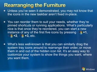 Rearranging the FurnitureUnless you’ve seen it demonstrated, you may not know that the icons in the new taskbar aren’t fixed in-place. You can reorder them to suit your needs, whether they’re pinned shortcuts or running applications. What’s particularly nice is that once they’re reordered, you can start a new instance of any of the first five icons by pressing Win+1,Win+2,Win+3, etc. What’s less well-known is that you can similarly drag the system tray icons around to rearrange their order, or move them in and out of the hidden icon list. It’s an easy way to customize your system to show the things you want, where you want them. 