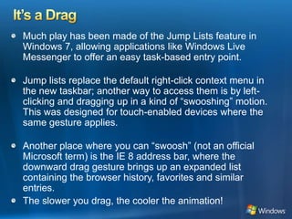 It’s a DragMuch play has been made of the Jump Lists feature in Windows 7, allowing applications like Windows Live Messenger to offer an easy task-based entry point. Jump lists replace the default right-click context menu in the new taskbar; another way to access them is by left-clicking and dragging up in a kind of “swooshing” motion. This was designed for touch-enabled devices where the same gesture applies. Another place where you can “swoosh” (not an official Microsoft term) is the IE 8 address bar, where the downward drag gesture brings up an expanded list containing the browser history, favorites and similar entries. The slower you drag, the cooler the animation! 