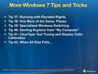 …More Windows 7 Tips and TricksTip 37: Running with Elevated RightsTip 38: One More of the Same, PleaseTip 39: Specialized Windows SwitchingTip 40: Starting Explorer from “My Computer”Tip 41: ClearType Text Tuning and Display Color CalibrationTip 42: When All Else Fails…Source: http://blogs.msdn.com/tims/archive/2009/01/12/the-bumper-list-of-windows-7-secrets.aspx