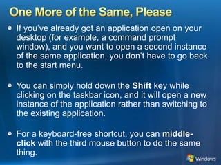 One More of the Same, PleaseIf you’ve already got an application open on your desktop (for example, a command prompt window), and you want to open a second instance of the same application, you don’t have to go back to the start menu.You can simply hold down the Shift key while clicking on the taskbar icon, and it will open a new instance of the application rather than switching to the existing application. For a keyboard-free shortcut, you can middle-click with the third mouse button to do the same thing. 