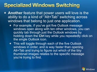 Specialized Windows SwitchingAnother feature that power users will love is the ability to do a kind of “Alt+Tab” switching across windows that belong to just one application.For example, if you’ve got five Outlook message windows open along with ten other windows, you can quickly tab through just the Outlook windows by holding down the Ctrl key while you repeatedly click on the single Outlook icon. This will toggle through each of the five Outlook windows in order, and is way faster than opening Alt+Tab and trying to figure out which of the tiny thumbnail images relates to the specific message you’re trying to find. 