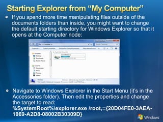 Starting Explorer from “My Computer”If you spend more time manipulating files outside of the documents folders than inside, you might want to change the default starting directory for Windows Explorer so that it opens at the Computer node: Navigate to Windows Explorer in the Start Menu (it’s in the Accessories folder). Then edit the properties and change the target to read: %SystemRoot%\explorer.exe /root,::{20D04FE0-3AEA-1069-A2D8-08002B30309D}