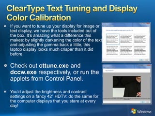 ClearType Text Tuning and Display Color CalibrationIf you want to tune up your display for image or text display, we have the tools included out of the box. It’s amazing what a difference this makes: by slightly darkening the color of the text and adjusting the gamma back a little, this laptop display looks much crisper than it did before. Check out cttune.exe and dccw.exe respectively, or run the applets from Control Panel. You’d adjust the brightness and contrast settings on a fancy 42” HDTV: do the same for the computer displays that you stare at every day!  