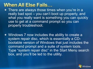 When All Else Fails…There are always those times when you’re in a really bad spot – you can’t boot up properly, and what you really want is something you can quickly use to get at a command prompt so you can properly troubleshoot. Windows 7 now includes the ability to create a system repair disc, which is essentially a CD-bootable version of Windows that just includes the command prompt and a suite of system tools. Type “system repair disc” in the Start Menu search box, and you’ll be led to the utility. 