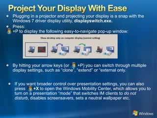 Project Your Display With EasePlugging in a projector and projecting your display is a snap with the Windows 7 driver display utility, displayswitch.exe. Press:+P to display the following easy-to-navigate pop-up window:By hitting your arrow keys (or       +P) you can switch through multiple display settings, such as “clone”, “extend” or “external only.If you want broader control over presentation settings, you can also press    Win+X to open the Windows Mobility Center, which allows you to turn on a presentation “mode” that switches IM clients to do not disturb, disables screensavers, sets a neutral wallpaper etc. 