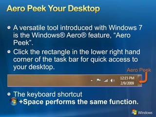 Aero Peek Your DesktopA versatile tool introduced with Windows 7 is the Windows® Aero® feature, “Aero Peek”. Click the rectangle in the lower right hand corner of the task bar for quick access to your desktop. The keyboard shortcut+Space performs the same function.Aero Peek