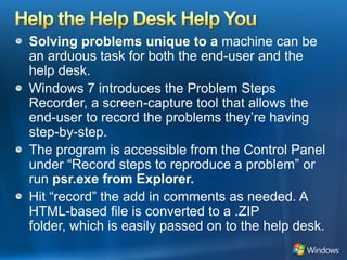 Help the Help Desk Help YouSolving problems unique to a machine can be an arduous task for both the end-user and the help desk. Windows 7 introduces the Problem Steps Recorder, a screen-capture tool that allows the end-user to record the problems they’re having step-by-step. The program is accessible from the Control Panel under “Record steps to reproduce a problem” or run psr.exe from Explorer.Hit “record” the add in comments as needed. A HTML-based file is converted to a .ZIP folder, which is easily passed on to the help desk. 