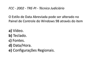FCC - 2002 - TRE-PI - Técnico Judiciário
O Estilo de Data Abreviada pode ser alterado no
Painel de Controle do Windows 98 através do item
a) Vídeo.
b) Teclado.
c) Fontes.
d) Data/Hora.
e) Configurações Regionais.
 