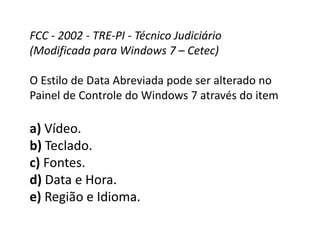 FCC - 2002 - TRE-PI - Técnico Judiciário
(Modificada para Windows 7 – Cetec)
O Estilo de Data Abreviada pode ser alterado no
Painel de Controle do Windows 7 através do item
a) Vídeo.
b) Teclado.
c) Fontes.
d) Data e Hora.
e) Região e Idioma.
 